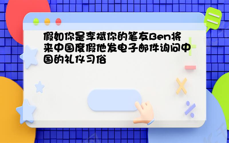 假如你是李斌你的笔友Ben将来中国度假他发电子邮件询问中国的礼仪习俗