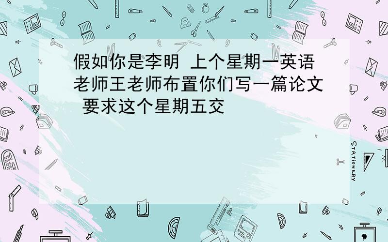 假如你是李明 上个星期一英语老师王老师布置你们写一篇论文 要求这个星期五交