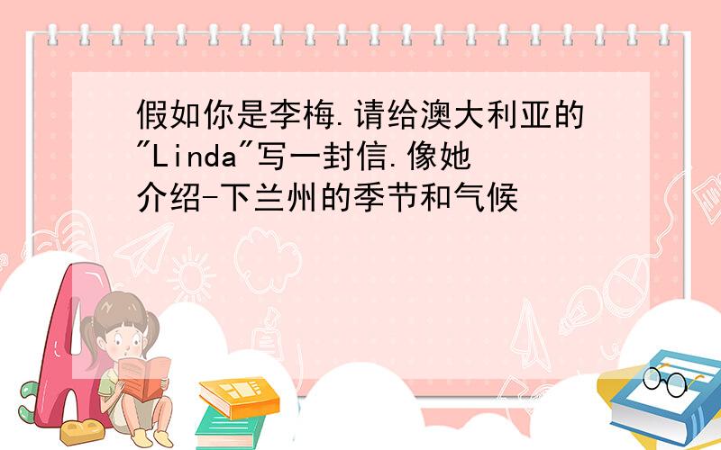 假如你是李梅.请给澳大利亚的"Linda"写一封信.像她介绍-下兰州的季节和气候