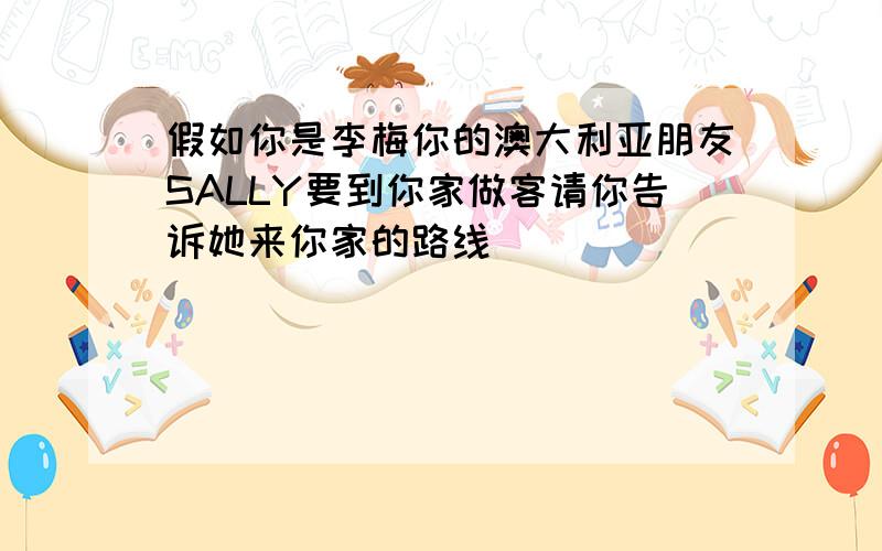 假如你是李梅你的澳大利亚朋友SALLY要到你家做客请你告诉她来你家的路线