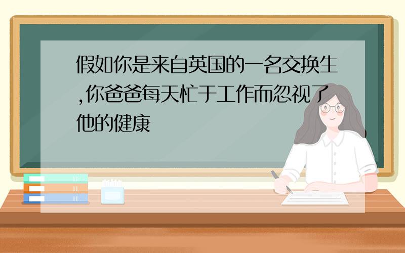 假如你是来自英国的一名交换生,你爸爸每天忙于工作而忽视了他的健康