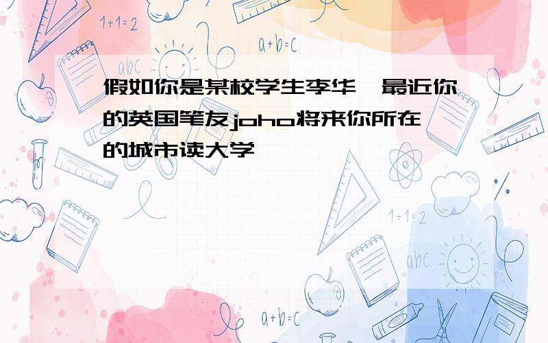 假如你是某校学生李华,最近你的英国笔友joho将来你所在的城市读大学