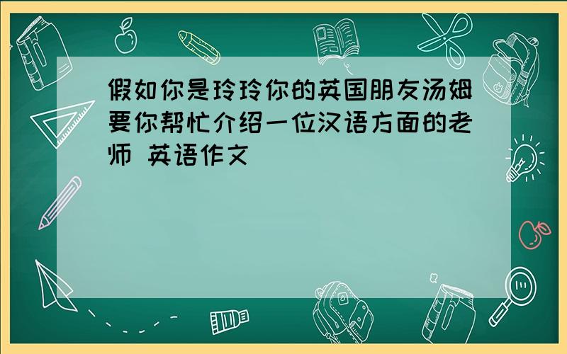 假如你是玲玲你的英国朋友汤姆要你帮忙介绍一位汉语方面的老师 英语作文