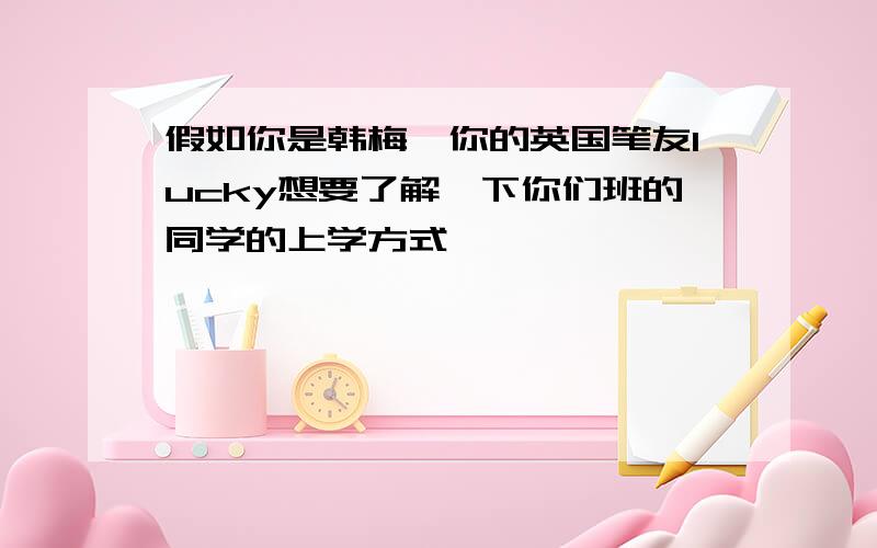 假如你是韩梅,你的英国笔友lucky想要了解一下你们班的同学的上学方式