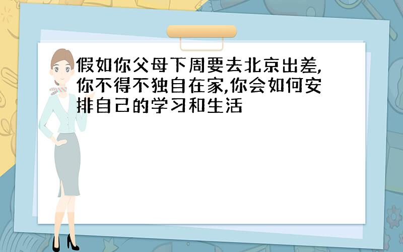 假如你父母下周要去北京出差,你不得不独自在家,你会如何安排自己的学习和生活