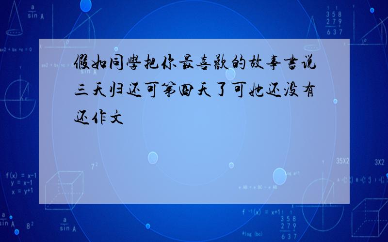 假如同学把你最喜欢的故事书说三天归还可第四天了可她还没有还作文