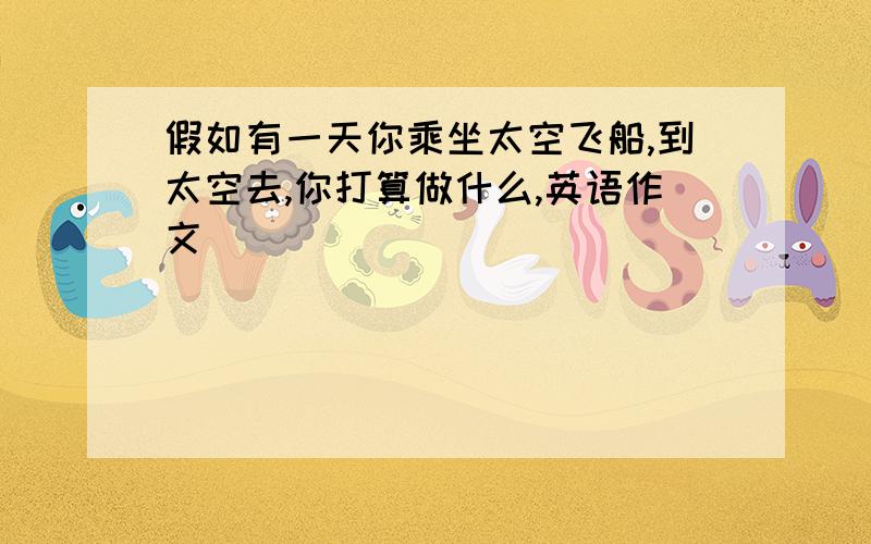 假如有一天你乘坐太空飞船,到太空去,你打算做什么,英语作文