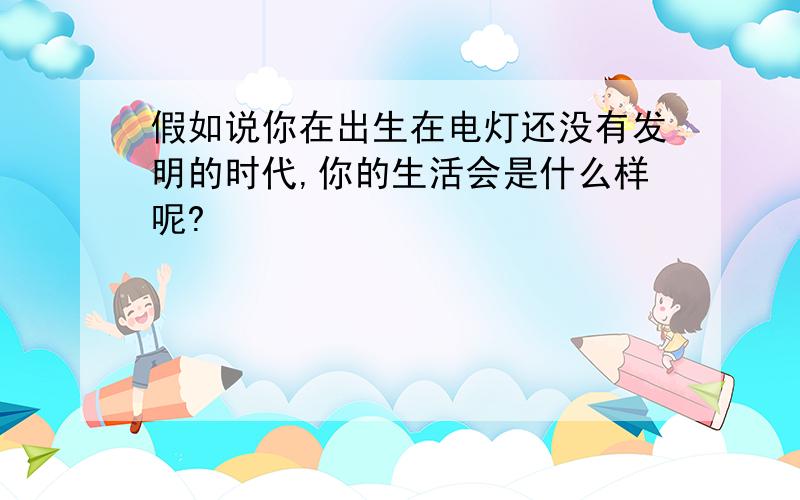 假如说你在出生在电灯还没有发明的时代,你的生活会是什么样呢?