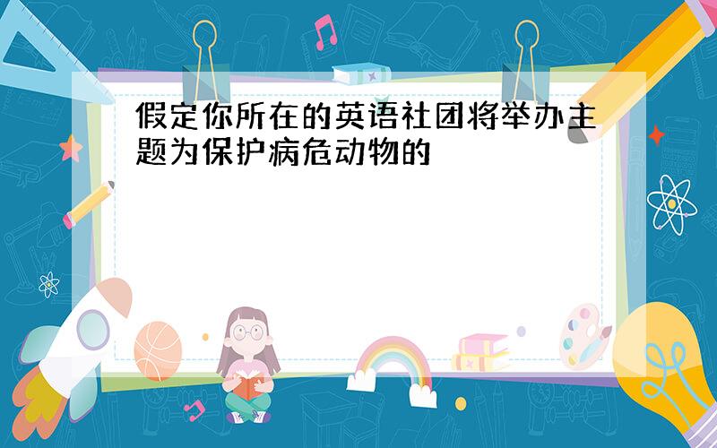 假定你所在的英语社团将举办主题为保护病危动物的