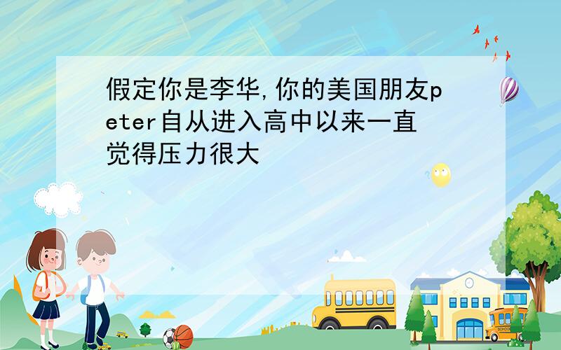 假定你是李华,你的美国朋友peter自从进入高中以来一直觉得压力很大