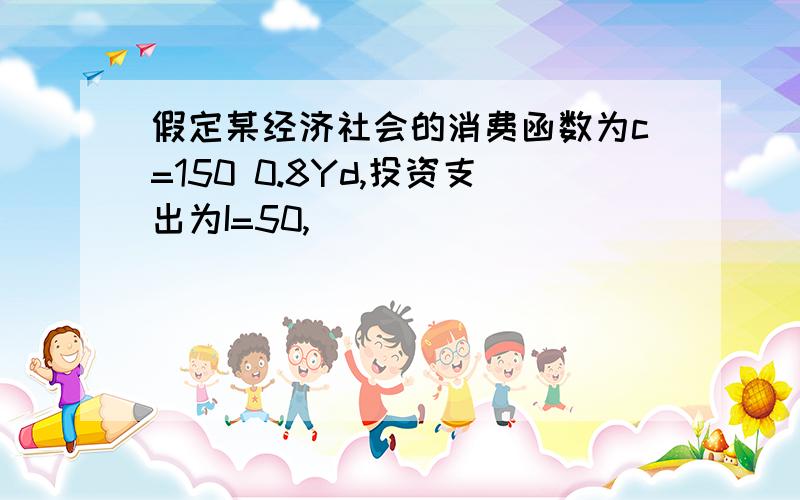 假定某经济社会的消费函数为c=150 0.8Yd,投资支出为I=50,