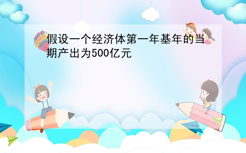 假设一个经济体第一年基年的当期产出为500亿元