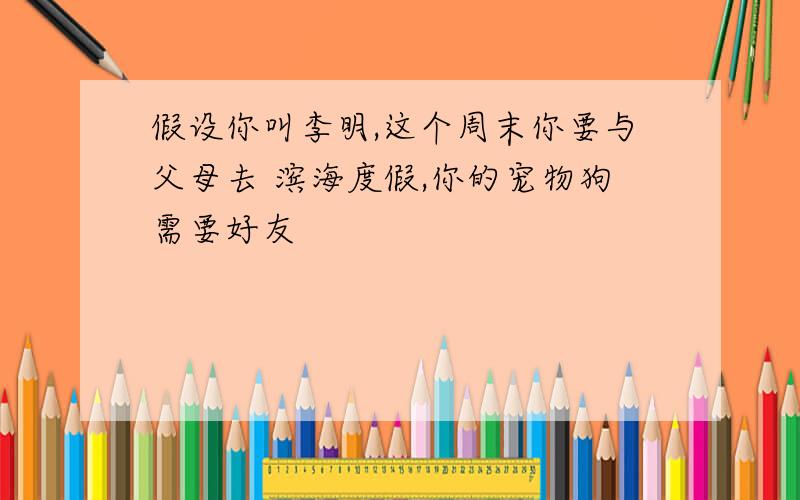 假设你叫李明,这个周末你要与父母去 滨海度假,你的宠物狗需要好友