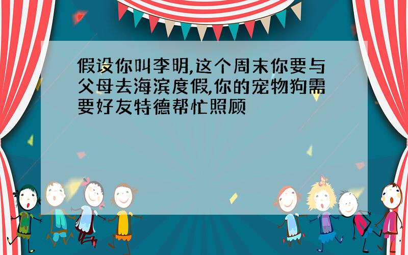 假设你叫李明,这个周末你要与父母去海滨度假,你的宠物狗需要好友特德帮忙照顾