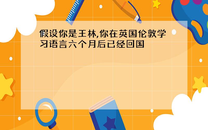 假设你是王林,你在英国伦敦学习语言六个月后已经回国