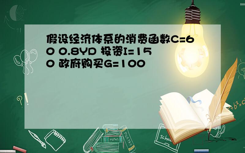 假设经济体系的消费函数C=60 0.8YD 投资I=150 政府购买G=100