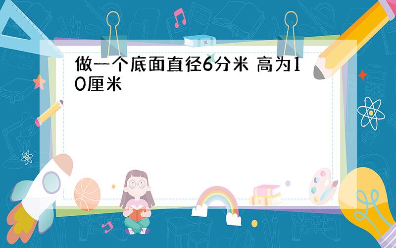 做一个底面直径6分米 高为10厘米