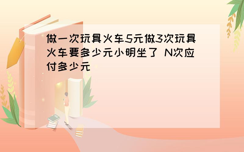 做一次玩具火车5元做3次玩具火车要多少元小明坐了 N次应付多少元