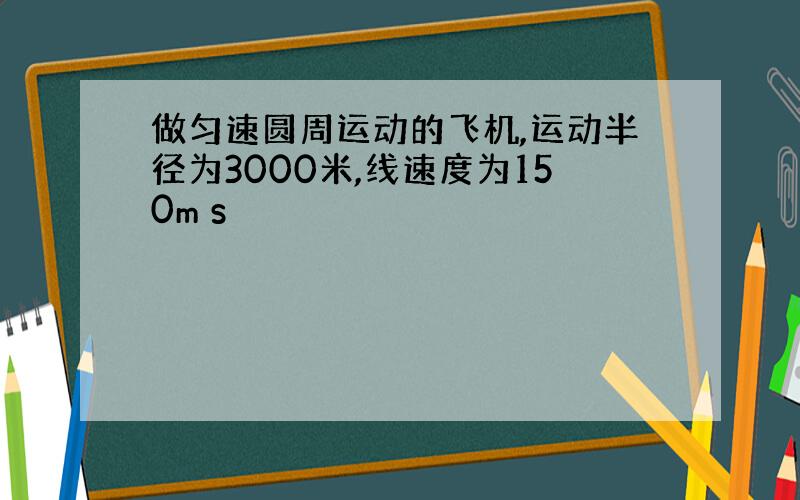 做匀速圆周运动的飞机,运动半径为3000米,线速度为150m s