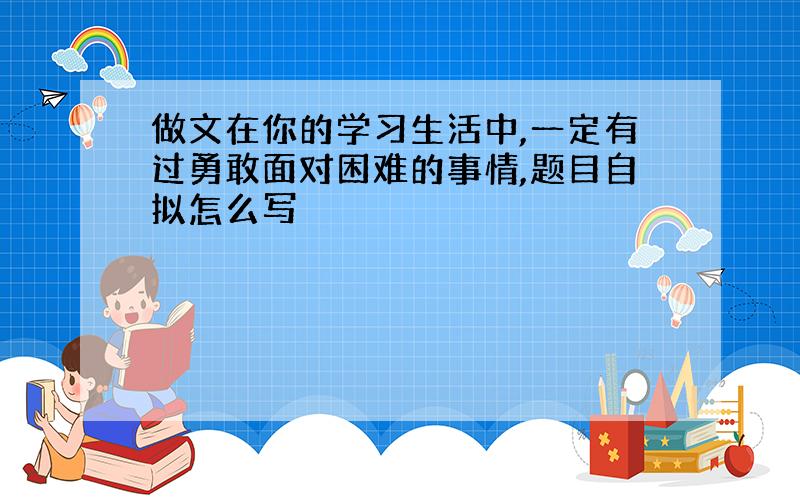 做文在你的学习生活中,一定有过勇敢面对困难的事情,题目自拟怎么写