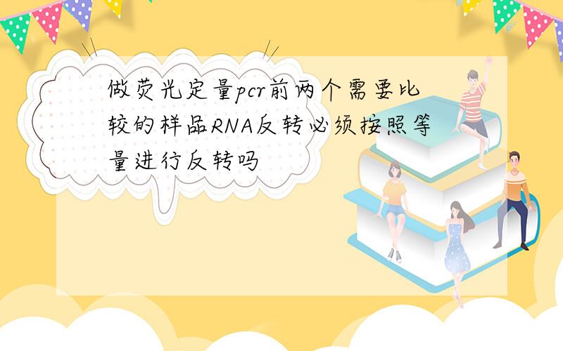 做荧光定量pcr前两个需要比较的样品RNA反转必须按照等量进行反转吗