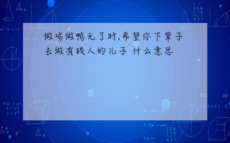 做鸡做鸭无了时,希望你下辈子去做有钱人的儿子 什么意思