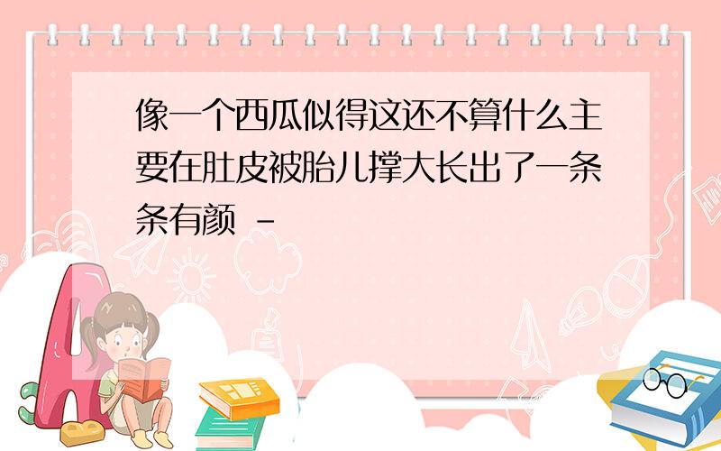 像一个西瓜似得这还不算什么主要在肚皮被胎儿撑大长出了一条条有颜 -