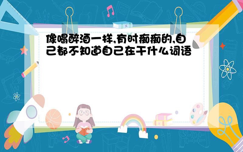 像喝醉酒一样,有时痴痴的,自己都不知道自己在干什么词语