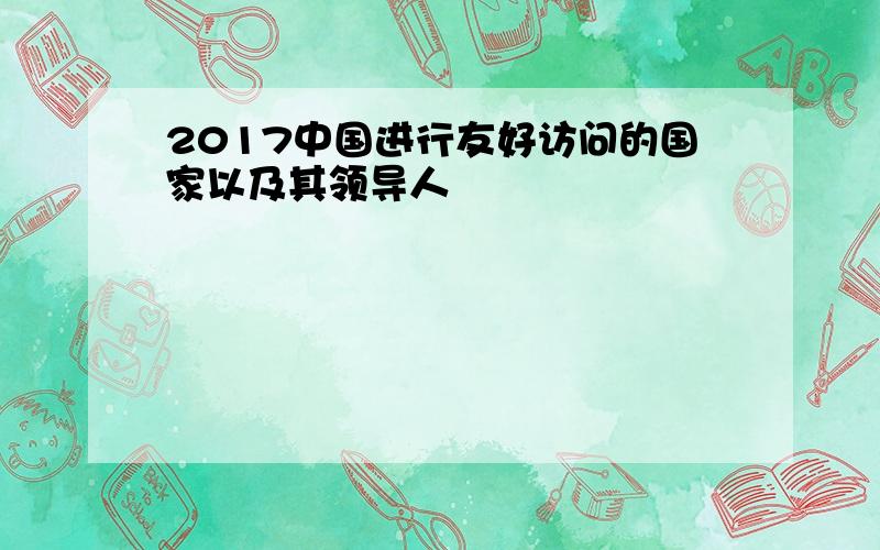 2017中国进行友好访问的国家以及其领导人