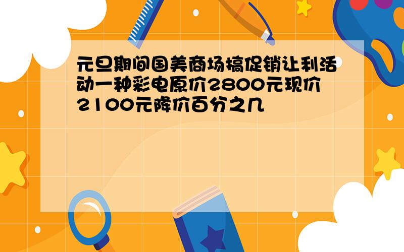 元旦期间国美商场搞促销让利活动一种彩电原价2800元现价2100元降价百分之几