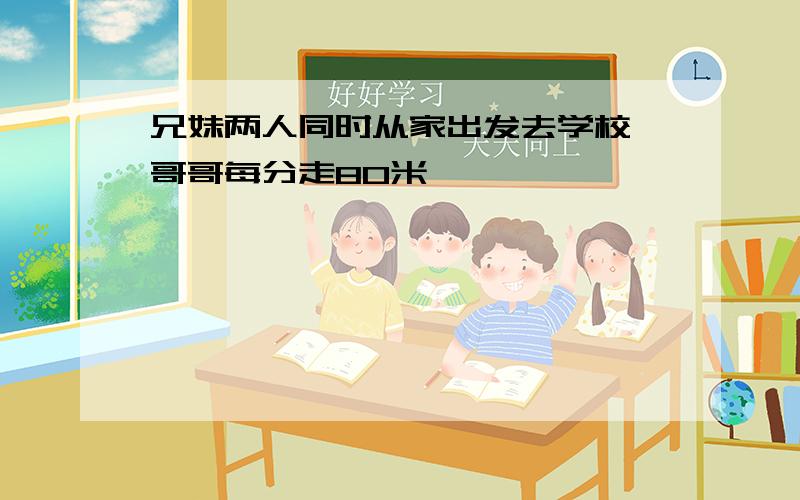 兄妹两人同时从家出发去学校,哥哥每分走80米