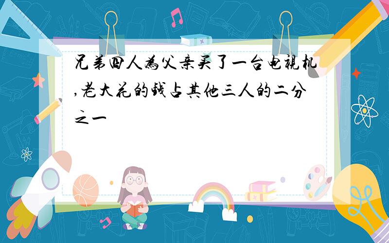 兄弟四人为父亲买了一台电视机,老大花的钱占其他三人的二分之一