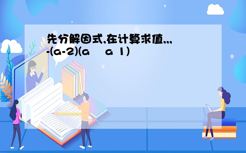 先分解因式,在计算求值,,,-(a-2)(a² a 1)