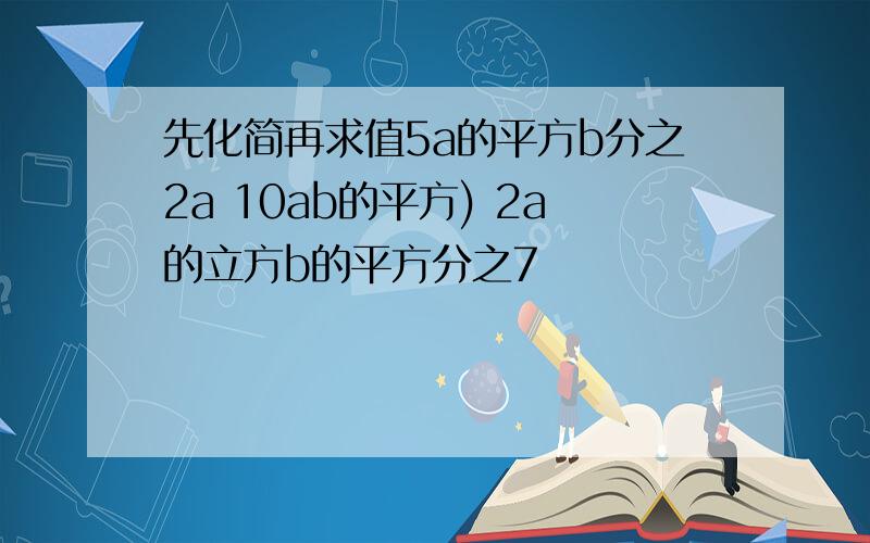 先化简再求值5a的平方b分之2a 10ab的平方) 2a的立方b的平方分之7