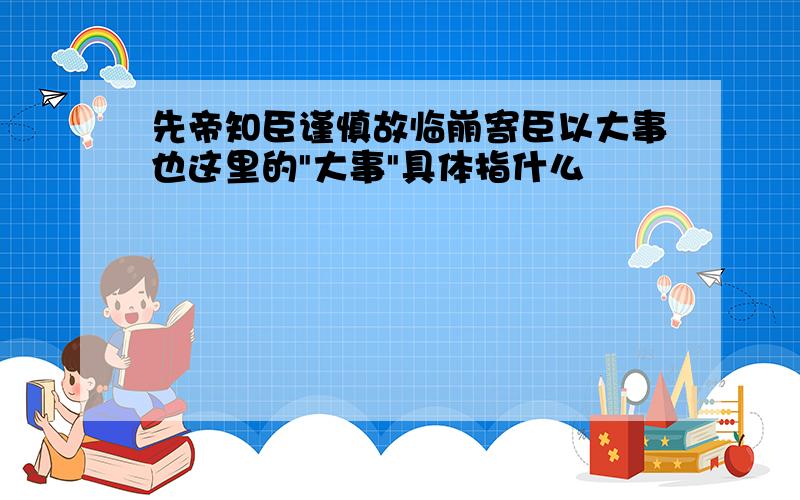 先帝知臣谨慎故临崩寄臣以大事也这里的"大事"具体指什么