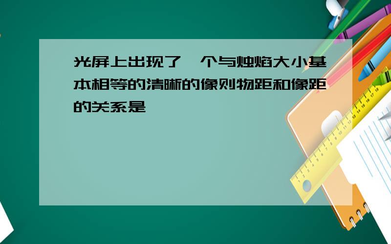 光屏上出现了一个与烛焰大小基本相等的清晰的像则物距和像距的关系是