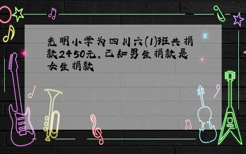 光明小学为四川六(1)班共捐款2450元,已知男生捐款是女生捐款