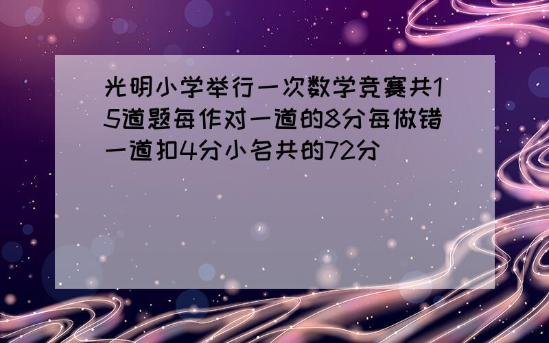 光明小学举行一次数学竞赛共15道题每作对一道的8分每做错一道扣4分小名共的72分