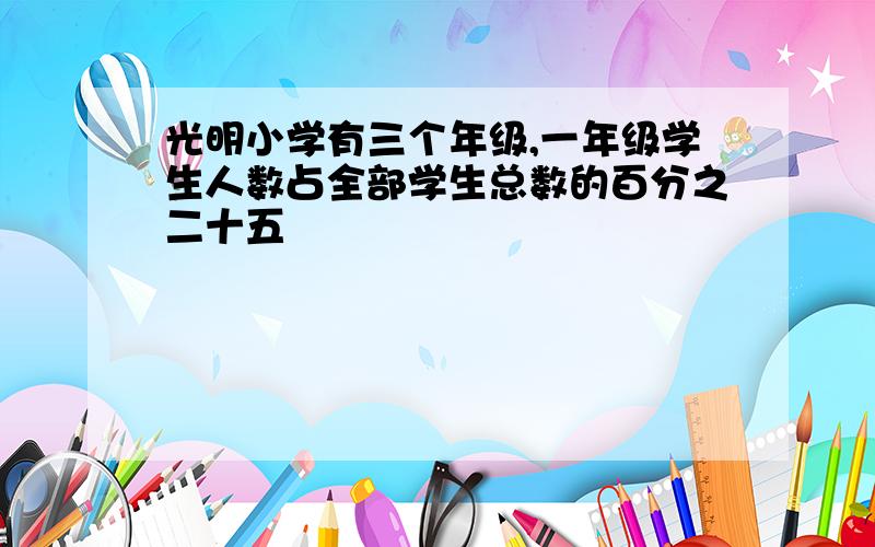 光明小学有三个年级,一年级学生人数占全部学生总数的百分之二十五