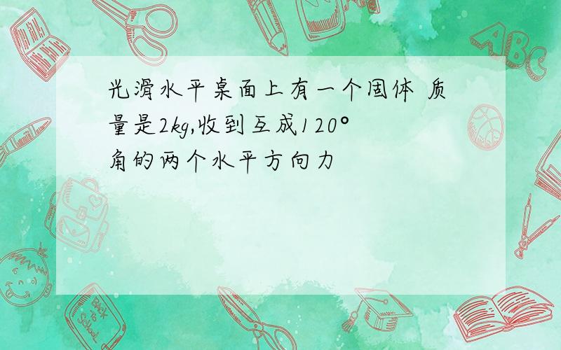 光滑水平桌面上有一个固体 质量是2kg,收到互成120°角的两个水平方向力