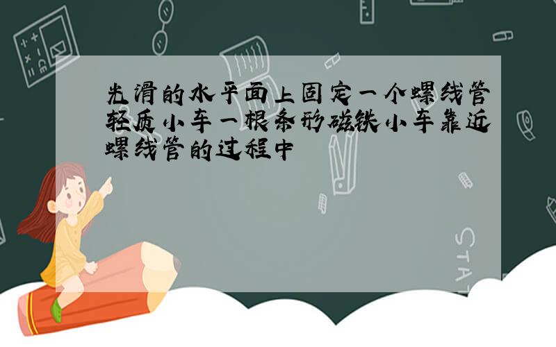 光滑的水平面上固定一个螺线管轻质小车一根条形磁铁小车靠近螺线管的过程中