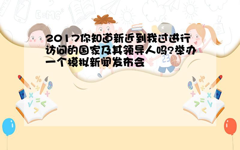 2017你知道新近到我过进行访问的国家及其领导人吗?举办一个模拟新闻发布会