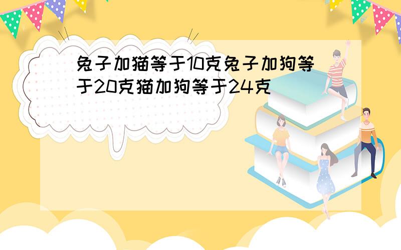 兔子加猫等于10克兔子加狗等于20克猫加狗等于24克