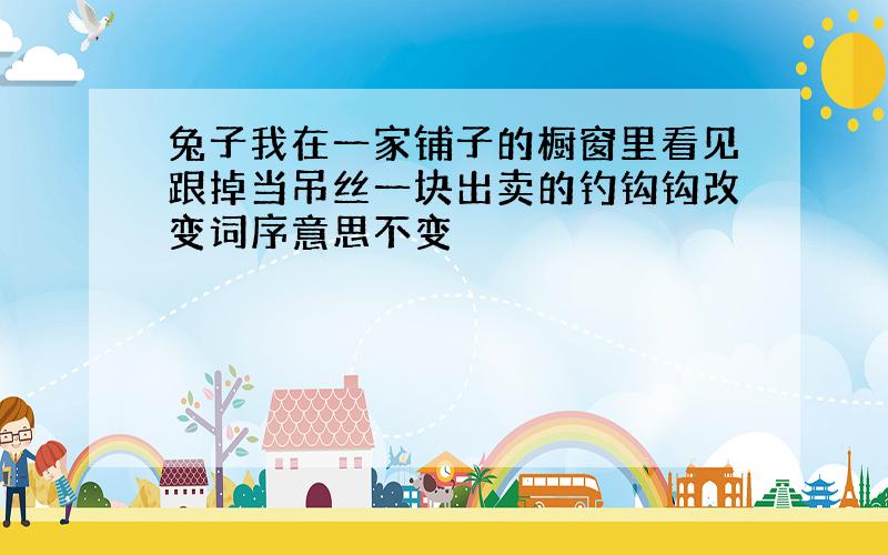 兔子我在一家铺子的橱窗里看见跟掉当吊丝一块出卖的钓钩钩改变词序意思不变