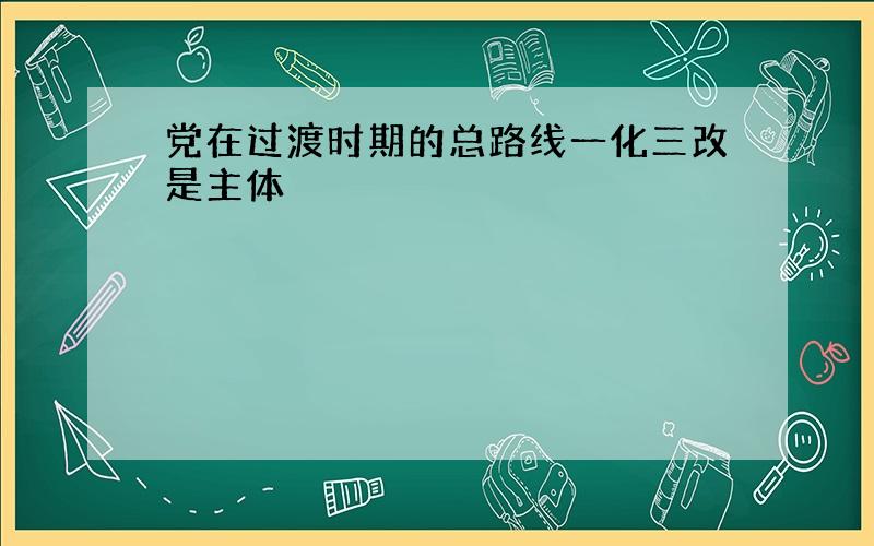 党在过渡时期的总路线一化三改是主体