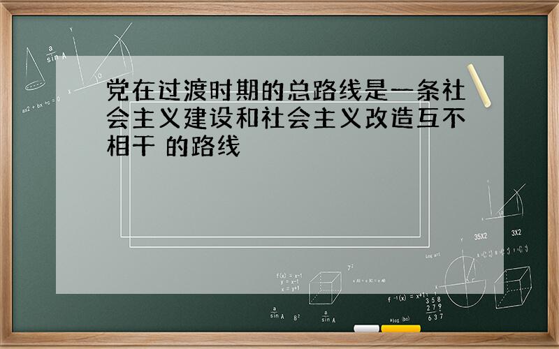 党在过渡时期的总路线是一条社会主义建设和社会主义改造互不相干 的路线