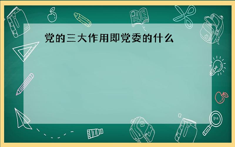 党的三大作用即党委的什么