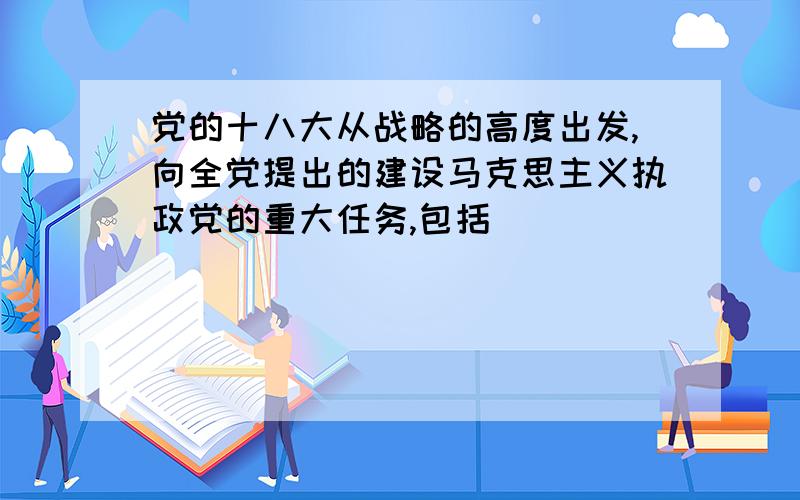 党的十八大从战略的高度出发,向全党提出的建设马克思主义执政党的重大任务,包括