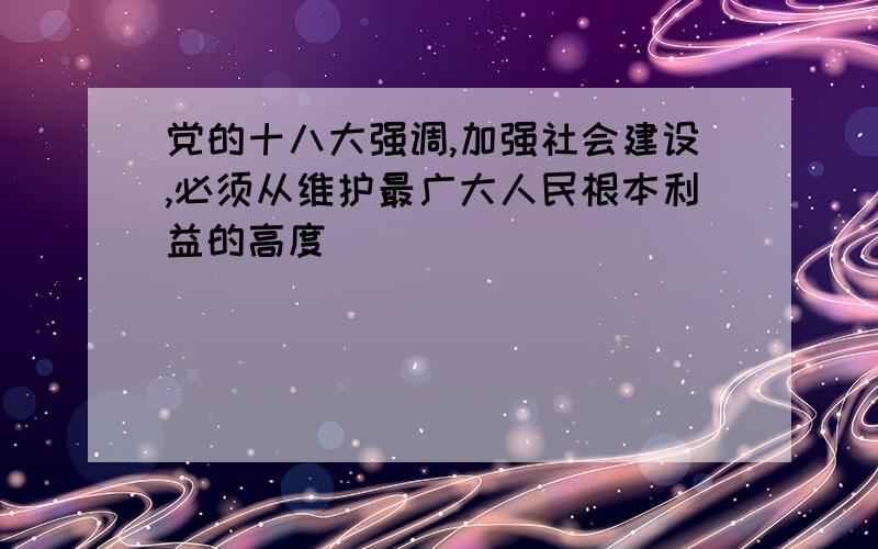 党的十八大强调,加强社会建设,必须从维护最广大人民根本利益的高度