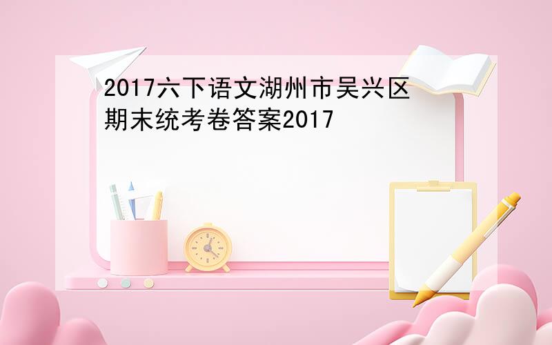 2017六下语文湖州市吴兴区期末统考卷答案2017